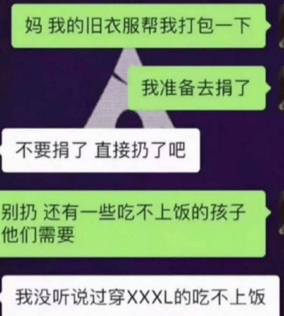 这是一张微信聊天记录截图，展示了一段母子间的趣味对话。孩子先是让妈妈帮忙打包旧衣服，称要拿去捐赠给有需要的人，还提到是给吃不上饭的孩子。妈妈却直接让孩子把衣服扔了，在孩子提出反对后，妈妈用一句“我没听说过穿XXXL的吃不上饭”调侃孩子，暗指孩子的旧衣服尺码过大，吃不上饭的孩子通常体型瘦小，穿不了这么大码的衣服，用幽默的方式拒绝了孩子的捐赠提议，对话充满家庭日常的搞笑氛围，用调侃体型的方式制造笑点。
