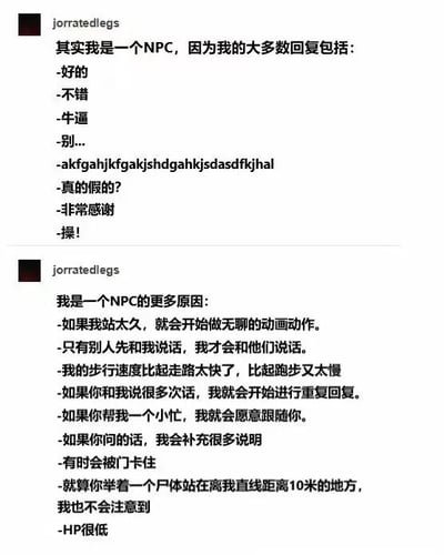图片为社交媒体截图，展示了用户“jorratedlegs”发布的两条帖子。第一条帖子标题为“其实我是一个NPC，因为我的大多数回复包括：”，下方列出“好的”“不错”“牛逼”“别...”“akfgahjkfgakjshdgahkjdsadfkjhal（乱码）”“真的假的？”“非常感谢”“操！”等回复内容。第二条帖子标题为“我是一个NPC的更多原因：”，列举了“如果我站太久，就会开始做无聊的动画动作”“只有别人先和我说话，我才会和他们说话”“步行速度比走路快比跑步慢”“多次对话后重复回复”“帮小忙就跟随”“被门卡住”“对10米内尸体无反应”“HP很低”等游戏NPC常见特征，通过幽默方式将现实中自己的行为比作游戏里的NPC，充满自嘲和搞笑元素。