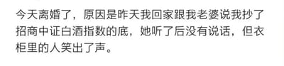 这是一张纯文字搞笑段子图，内容为：“今天离婚了，原因是昨天我回家跟我老婆说我抄了招商中证白酒指数的底，她听了后没有说话，但衣柜里的人笑出了声。” 这个段子运用了暗示性的双关手法，表面讲述作者去抄底招商中证白酒指数基金这件事，实际暗指妻子出轨，衣柜里藏着的第三者因为这个投资相关的表述发笑，妻子的沉默也侧面坐实了出轨的事实，用投资话题引出家庭狗血剧情，制造出荒诞又搞笑的反差效果，很贴合股民群体的调侃语境。
