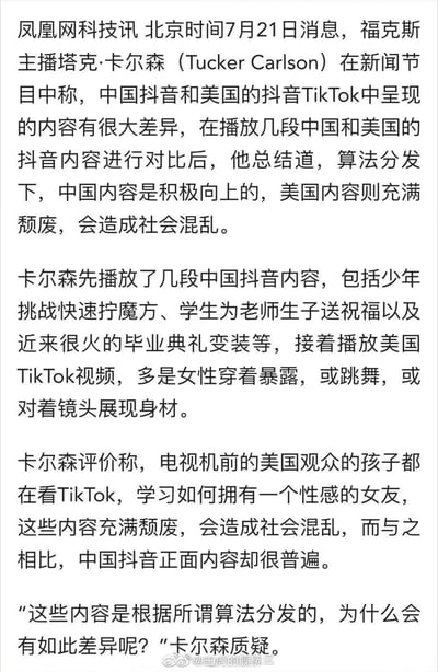 这是一篇凤凰网科技的新闻文字内容，北京时间7月21日，福克斯主播塔克·卡尔森在新闻节目中对比中国抖音与美国TikTok的算法分发内容：播放了中国抖音里少年快速拧魔方、学生为老师送祝福、毕业典礼变装等积极向上的内容，以及美国TikTok里女性穿着暴露跳舞、展现身材的内容，他评价中国抖音内容普遍正面，美国TikTok内容充满颓废，会造成社会混乱，并对两国平台的内容差异提出质疑。