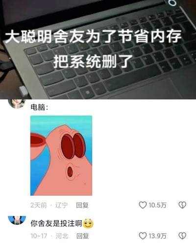这是一张充满搞笑氛围的社交媒体图文帖，上方展示了一台笔记本电脑的局部照片，配文吐槽舍友为了节省电脑内存，做出了删除系统的离谱迷惑操作；下方是两条网友评论，第一条评论以“电脑：”为前缀，搭配《海绵宝宝》中派大星脸部扭曲、眼睛圆睁的震惊表情包，生动表现出电脑的崩溃与无语；第二条评论用谐音梗“投注”（谐音“头猪”）调侃舍友的愚蠢操作，该评论获得了13.9万点赞，第一条评论获得10.5万点赞，整体内容通过夸张的表情包和调侃的评论，放大了宿舍生活中这类迷惑行为的搞笑效果，引发网友共鸣。