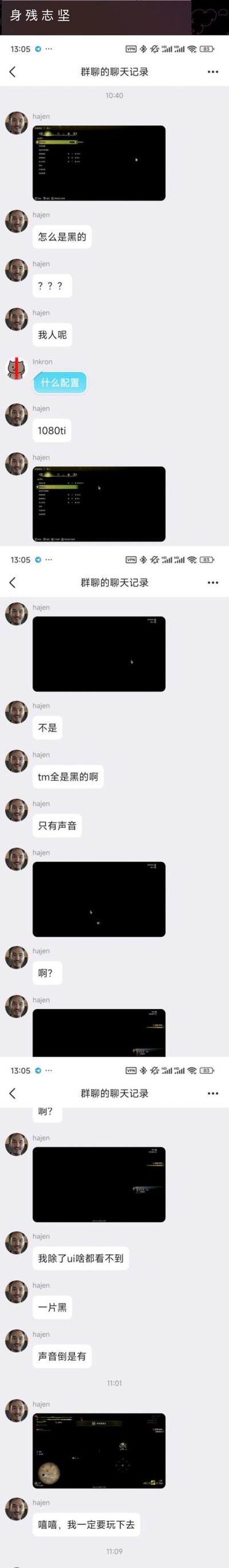 这是一段游戏玩家群的聊天记录截图，用户hajen在运行游戏时遭遇画面黑屏的问题，仅能看到UI界面且有游戏声音，他在群内连续发送黑屏截图和消息吐槽：先是疑惑“怎么是黑的”“我人呢”，在被询问电脑配置后回复是1080ti显卡，之后继续抱怨“tm全是黑的啊”“我除了ui啥都看不到”，最后却表示“嘻嘻，我一定要玩下去”，展现出即使游戏故障也坚持要玩的执着又无奈的心态。