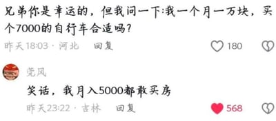 这是一段社交媒体的评论区截图，上方是河北网友在昨天18:03的提问：自己月入一万元，询问买7000元的自行车是否合适，这条评论获得180个点赞；下方是吉林网友“莞风”在昨天23:22的回复：“笑话，我月入5000都敢买房”，这条回复获得568个点赞。回复用一种反差感的方式调侃了提问者的纠结，用更夸张的消费行为来消解提问者的顾虑，带有搞笑的效果。对于提问的“月入一万买7000自行车是否合适”这个问题，答案取决于个人实际情况：如果没有大额负债、日常开支能得到保障，且自行车是自己的刚需或热爱的爱好，那么可以考虑购买；但如果有储蓄需求或者其他大额支出压力，这个消费占月收入的七成，占比过高，并不太合适。