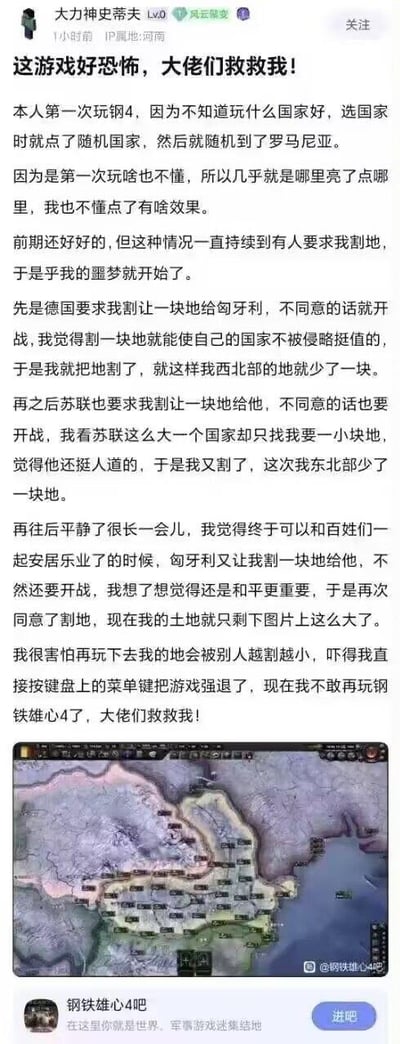 这是一位《钢铁雄心4》新手玩家在百度贴吧分享的搞笑又心酸的游戏经历：玩家第一次接触这款策略游戏，随机选择了罗马尼亚作为游玩国家，由于完全不懂游戏机制，全程只靠点击亮起来的选项操作。当其他国家提出割地要求时，玩家为了避免开战，先后答应了德国要求割地给匈牙利、苏联的割地要求，之后又同意了匈牙利的割地请求，最终罗马尼亚的领土被割得只剩一小块。玩家因害怕领土被完全割走，直接强制退出游戏，还表示不敢再玩《钢铁雄心4》，向贴吧大佬求助，帖子附带了游戏内罗马尼亚仅剩领土的截图，充满了新手玩家的无助感，在游戏玩家群体中很容易引发共鸣。