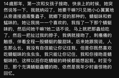 这是一段关于年少青涩情感的文字故事：14岁时，“我”第一次和女孩接吻，在快亲上时女孩拿出蜻蜓味和蚱蜢味的虫子，让“我”选择后吃下了蜻蜓味的虫子，随后和“我”接吻，留下了带着蜻蜓酸甜味的触感。女孩表示自己没自信让“我”记住她，只能通过这种方式让“我”以后吃蜻蜓时想起她。这个特殊的吻，至今仍是“我”年少时最惊艳的回忆。
无双关、谐音梗或暗示内容。