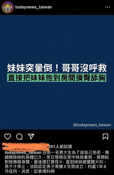 这是中国台湾新闻账号todaynews_taiwan在类Instagram的社交平台发布的一则社会案件新闻：台南一名男大学生长期觊觎亲妹妹的身体，在发现妹妹晕倒后，未选择施救，反而将其抱进房间进行摸臀、舔胸等猥亵行为，甚至意图实施性侵，直到妹妹惊醒大叫才停止。最终法院认定其乘机性交罪成立，判处1年8个月有期徒刑。该内容获得了351个点赞。