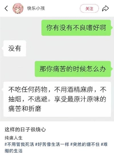 这是一张竖版社交媒体截图，页面顶部显示返回箭头、粉色头发卡通女孩头像、账号名“快乐小孩”、红色“关注”按钮和分享箭头。主体部分是一段微信风格的聊天记录：绿色气泡的人先问“你有没有不良嗜好啊”，白色气泡的人回答“没有”；接着绿色气泡又问“那你痛苦的时候怎么办”，对方回答“不吃任何药物，不用酒精麻痹，不抽烟，不逃避。享受最原汁原味的痛苦和折磨”。截图下方配有文案“这样的日子很烧心”“纯痛人生”，以及“不用管我死活”“好苦像生活一样”“突然的绷不住”“难绷的生活”等话题标签。笑点在于回答者用一本正经、近乎苦修的方式描述自己硬扛痛苦，把“没有不良嗜好”推向了极端，形成强烈的自嘲和黑色幽默效果。