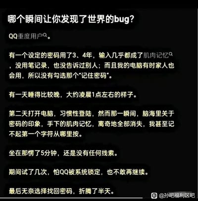 这是一张来自百度贴吧孙吧福利区吧的纯文字社交媒体截图，以“哪个瞬间让你发现了世界的bug？”为主题，一位QQ重度用户分享了自己的离奇经历：他有一个使用了三四年、形成肌肉记忆的QQ密码，从未记录或告知他人，且电脑未勾选记住密码。某天熬夜后，第二天登录QQ时，脑海里关于密码的所有印象和手下的肌肉记忆离奇全部消失，完全记不起密码的任何信息，愣了许久也毫无头绪，不敢多次尝试怕账号锁定，最后只能折腾半天找回密码，用户将这次离奇的记忆消失事件看作是“世界的bug”。