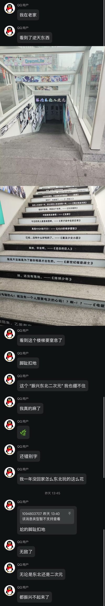这是一段QQ聊天记录截图，用户称在东北老家看到了“逆天”的二次元主题楼梯，随后分享了两张实拍图：第一张是通往地下的楼梯入口，上方悬挂着“振兴东北二次元”的招牌，楼梯两侧墙面上贴满了动漫海报；第二张图展示了楼梯台阶，每级台阶上都印着知名动漫的经典台词，涵盖《一拳超人》《钢之炼金术师》《东京喰种》《JOJO的奇妙冒险》《电锯人》等多部热门作品，其中还存在错别字。用户在聊天中接连吐槽，称看到这个楼梯“要窒息了”“脚趾扣地”，对“振兴东北二次元”的标语感到“绷不住”，感慨一年没回家东北“玩这么花”，全程表现出强烈的尴尬社死情绪。