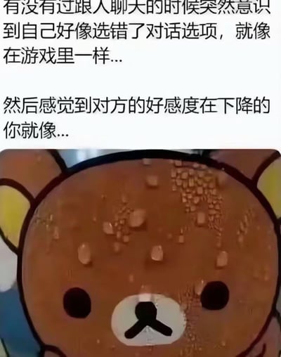 这是一张图文结合的梗图，上方文字描述了一种极具共鸣的日常社交尴尬场景：和人聊天时突然反应过来自己说错了话，就像在游戏里选错了对话选项，瞬间脑补对方对自己的好感度在下降；下方是被网友修改过的轻松熊形象，它的脸部布满了大颗的汗珠，精准诠释了此刻焦虑、慌张的心情。
这个梗将现实社交类比为游戏对话选项机制，完美戳中了在意他人看法、有社交焦虑的人群的心理。