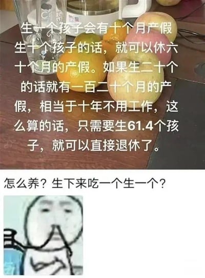 这是一张上下结构的图文混排梗图，上半部分以摆放着水果的桌面为背景，配有一段脑洞大开的文字：“生一个孩子会有十个月产假，生十个孩子的话，就可以休六十个月的产假。如果生二十个的话就有一百二十个月的产假，相当于十年不用工作，这么算的话，只需要生61.4个孩子，就可以直接退休了。” 这段文字用看似“合理”的数学计算，构思出靠生娃凑产假来逃避工作直至退休的荒诞想法。下半部分是一张经典的网络捂嘴表情包，配文“怎么养？生下来吃一个生一个？”，用夸张且接地气的吐槽，点出这种想法的不切实际，精准戳中职场人想逃避工作的心态，整体风格搞笑荒诞，没有双关、谐音梗等内容。
