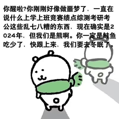 这是一张治愈系卡通梗图，画面呈现两只简笔画风格的白色小熊，一只回头看向观者，另一只背向镜头挥手召唤。图中上方的文字以小熊的口吻展开：‘你醒啦?你刚刚好像做噩梦了，一直在说什么上学上班竞赛绩点综测考研考公这些乱七八糟的东西，现在确实是2024年，但我们是熊啊。你一定是鲑鱼吃少了，快跟上来，我们要去冬眠了。’
图中没有双关或谐音梗，而是用拟人化的设定，将当代年轻人被学业、工作、升学考公填满的压力生活比作‘噩梦’，以熊要去冬眠的松弛状态，精准戳中当代人想要逃离焦虑、获得喘息的情绪痛点，画风简单治愈，极易引发共鸣。
