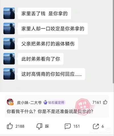 这是一张社交媒体互动截图，上方的提问内容设定了虚拟场景：你实际偷拿了家里丢失的钱，但家人都一口咬定是弟弟偷的，父亲因此把弟弟打得遍体鳞伤，弟弟此时看向你，询问高情商的你会如何回应。下方是用户“皮小妹-二大爷”发布的高赞神回复，内容为“你看我干什么？你是不是还准备说是我拿的？”，该回复获得了7161个点赞，还被标注了“神评 有趣”的标识，用反向倒打一耙的思路制造了荒诞搞笑的反转效果。