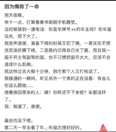 这是一篇以纯文字呈现的个人真实经历分享，标题为《因为懒救了一命》。故事发生在一个雨天的夜晚，临近十一点，正准备休息的车主接到陌生来电，对方谎称车主车窗未关，试图引诱车主下楼。车主因自身的懒惰以及对自己关窗的记忆，没有立刻下楼。十分钟后对方再次来电，车主接通瞬间听到另一名男子的密谋话语，意识到这是一场针对自己的骗局，于是依旧没有下楼。第二天车主查看车辆，发现车窗原本就关得完好无损，自己的懒惰意外让自己避开了潜在的人身安全风险，以此经历警示他人提高安全防范意识，警惕陌生人的骗局。