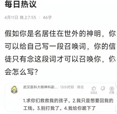 这是一张国内社交平台的“每日热议”板块截图，发布于4月11日晚上7:55，话题内容为向用户提问：假如成为居住在世外的神明，会创作怎样的专属召唤词，只有念出这段词才能召唤神明。在话题下方，有一条来自湖北、账号显示为“武汉医科大精神科副...”的用户评论，获赞5233，该评论没有创作华丽的召唤词，而是写下了四句充满现实苦难的底层诉求：“1.求你们救救我的孩子。2.我只是想要回我的工钱。3.别打我了。4.我给你跪下了”，将现实中弱势群体求助无门的困境，转化为召唤神明的“咒语”，用最真实的痛苦戳中了大众的共情点，对比了神明的“世外”超脱与人间的真实苦难，引发用户的强烈共鸣。