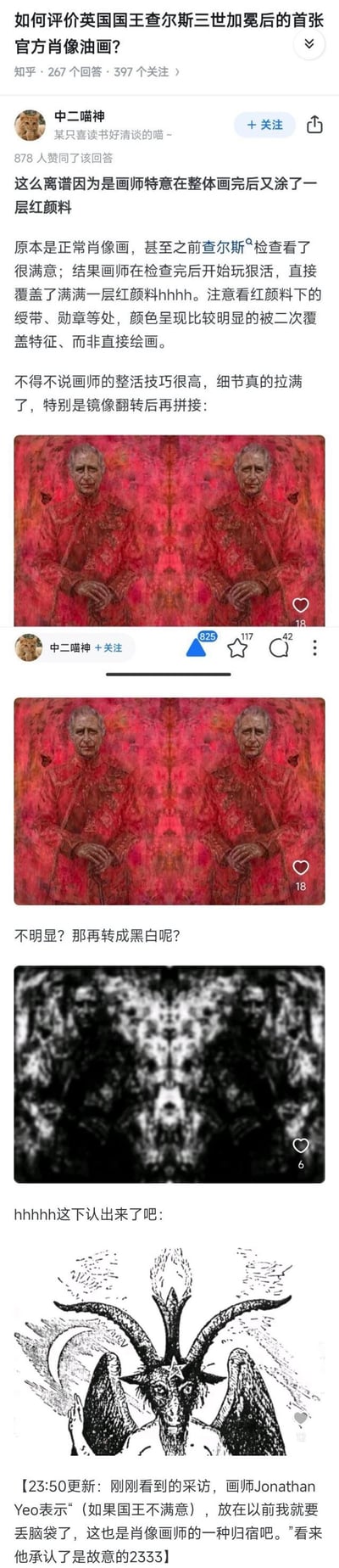 知乎用户「中二喵神」针对英国国王查尔斯三世加冕后的首张官方肖像油画发布搞笑解读，称画师在查尔斯本人满意的肖像基础上，额外覆盖了一层红颜料。用户将该肖像进行镜像翻转拼接后，再转为黑白，图案竟与撒旦教符号巴弗灭高度相似，搭配画师的采访回应，制造出荒诞又搞笑的玩梗效果，整个内容通过图文结合的方式，展现了对官方肖像的恶搞式解读，充满反差感与猎奇感。
暗示点：通过镜像拼接和色彩处理，将正式的王室肖像与宗教符号关联，实现恶搞的戏剧效果。