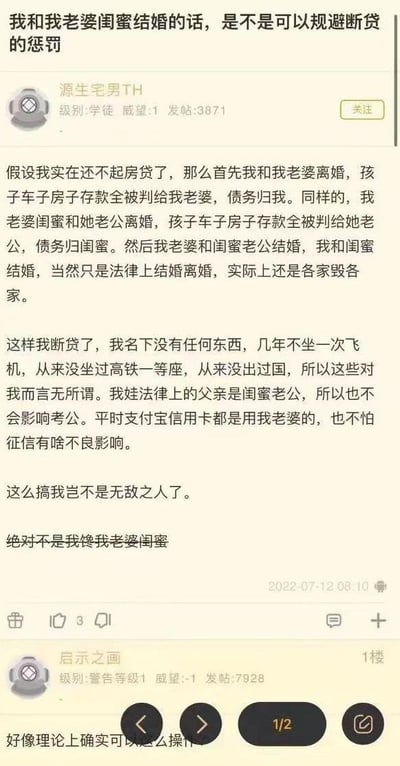 这是一张论坛帖子的竖屏截图，楼主「源生宅男TH」提出了一个脑洞大开的规避断贷惩罚的方案：当无力偿还房贷时，先与妻子离婚，将全部财产划归妻子、自身承担债务；同时让妻子的闺蜜与其丈夫离婚，闺蜜丈夫获得全部财产、闺蜜承担债务。随后楼主与闺蜜结婚，妻子与闺蜜丈夫结婚，仅走法律流程，实际仍各过各的生活。楼主认为这样自己名下无财产，断贷后的限制高消费措施对自己无影响，孩子的法律父亲变为闺蜜丈夫也不会影响考公，日常使用妻子的支付工具也不会影响征信，还强调自己并非觊觎妻子的闺蜜。一楼用户「启示之画」回复表示该方案理论上确实可以操作。需要注意的是，这个方案在实际中并不可行：首先，这种通过离婚恶意转移财产、让一方承担全部债务的行为，属于逃避债务的恶意串通，债权人有权请求法院撤销该财产分割约定；其次，多次结婚离婚的流程存在时间和经济成本，还会引发复杂的人际关系和情感问题；另外，即使法律上的关系变更，实际生活中仍可能受到征信关联影响，因此该方案存在极大的法律风险和现实障碍。整个内容是网友在论坛上对规避断贷的脑洞讨论，充满搞笑的脑洞气息，没有双关、谐音梗等内容。