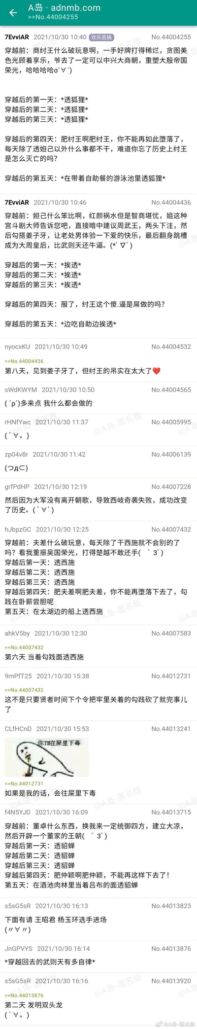这是A岛匿名版欢乐恶搞板块的网友集体创作帖子，围绕“穿越到古代成为帝王或宠妃”打造了一系列反差感拉满的搞笑段子：
1. 网友模拟穿越成商纣王：穿越前大骂纣王沉迷美色荒废朝政，扬言要中兴商朝，穿越后却连续三天沉迷妲己，第四天自我谴责，第五天变本加厉在带自助餐的泳池里继续享乐；
2. 网友模拟穿越成妲己：穿越前自称宫斗大师，计划两头下注成为大周皇后，穿越后却连续三天被纣王纠缠，第四天吐槽纣王，第五天边吃自助边继续；
3. 网友接力模拟穿越成吴王夫差：穿越前吐槽夫差沉迷西施，要重振吴国，穿越后却连续三天沉迷西施，第四天自我提醒勾践在卧薪尝胆，第五天在太湖船上继续；
4. 楼友互动玩梗：有人回复“第六天当着勾践面透西施”“砍了勾践就完事”，还配了一张手绘的“往屎里下毒”表情包；
5. 最后有网友模拟穿越成董卓：穿越前扬言统御四方建立大凉，穿越后连续三天沉迷貂蝉，第四天自我谴责，第五天在酒池肉林当着吕布的面继续；
6. 楼友还玩梗调侃武则天，称穿越成武则天会自律到发明活字印刷。
整体内容用“真香定律”制造笑点，讽刺了人抵不住诱惑的本性，充满网络恶搞趣味。