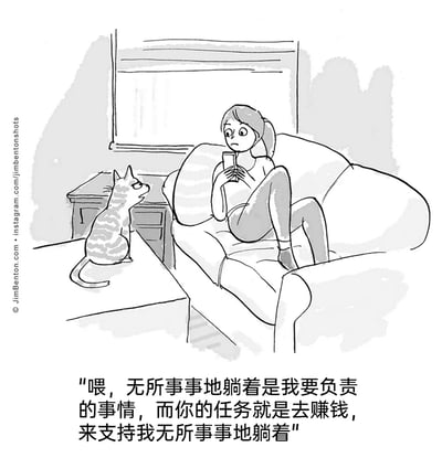 这是一幅由Jim Benton创作的黑白卡通漫画，场景设定在客厅中：一位年轻女性窝在柔软的沙发上，双腿抬起，手持手机，姿态放松地处于躺平状态；旁边的桌子上坐着一只斑纹猫，正挺直身体，用理直气壮的表情盯着女性。漫画底部的文字是拟人化的猫的吐槽：“喂，无所事事地躺着是我要负责的事情，而你的任务就是去赚钱，来支持我无所事事地躺着”。作品通过拟人化的手法，将宠物的心态夸张化，制造出反差感，用幽默的方式调侃了当下的“躺平”现象，同时也贴合了宠物在主人心中“被供养”的有趣定位，充满搞笑的日常氛围。