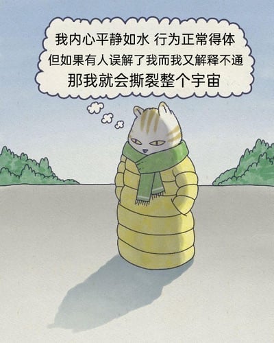 这是一张静态卡通插画，画面主体是一只拟人化的猫咪，它身着黄色长款羽绒服，围着绿色围巾，双手插在衣服口袋中，表情平淡面无表情，站立在开阔的户外平地，画面两侧是绿色的树木，背景是淡蓝色的天空。猫咪上方的白色对话气泡中呈现了它的内心活动：“我内心平静如水 行为正常得体 但如果有人误解了我而我又解释不通 那我就会撕裂整个宇宙”。这幅图用强烈的反差感，将平时情绪稳定、行为得体的状态，和被误解又无法自证时产生的极端情绪宣泄想法结合，精准戳中了当代人在社交中面对类似处境时的无奈与内心的压抑，引发情绪共鸣。