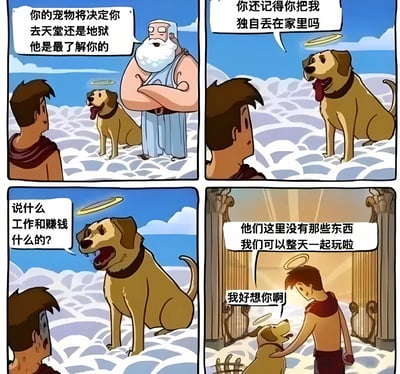 这是一幅四格漫画，讲述了一个暖心的故事。第一格中，一位有光环的胡子老人（类似上帝形象）告诉一个男人："你的宠物将决定你去天堂还是地狱 他是最了解你的"，旁边有一只戴着光环的狗。第二格中，狗看着男人说："你还记得你把我独自丢在家里吗"。第三格中，男人表情紧张地问狗："说什么 工作和赚钱什么的?"。第四格中，狗开心地回答："他们这里没有那些东西 我们可以整天一起玩啦"，男人感动地抚摸着狗说："我好想你啊"。