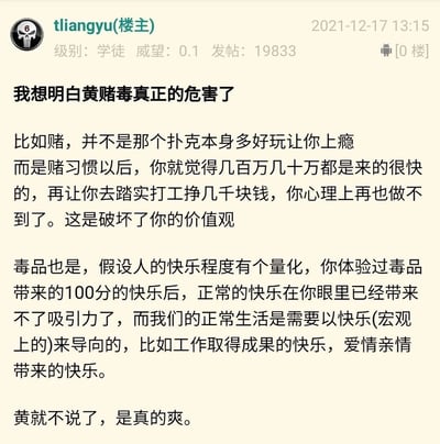 这是一张2021年12月17日13:15发布的网络论坛帖子截图，楼主ID为tliangyu，论坛级别为学徒，威望0.1，累计发帖19833条。帖子标题为“我想明白黄赌毒真正的危害了”，楼主分享了自己对黄赌毒危害的个人见解：其中对赌博的危害，楼主认为并非是赌博游戏本身让人上瘾，而是赌博带来的“来钱快”的认知会破坏人的价值观，使人无法再接受踏实打工赚取小额薪资的生活；对毒品的危害，楼主提出“快乐量化”的假设，认为毒品带来的极致快乐会让正常生活中的快乐失去吸引力，进而影响正常生活的快乐导向。但楼主对“黄”的表述存在严重错误，称“黄就不说了，是真的爽”，忽视了“黄”会对个人身心健康、家庭关系以及社会风气造成的诸多严重危害，这是一种错误且不当的观点。