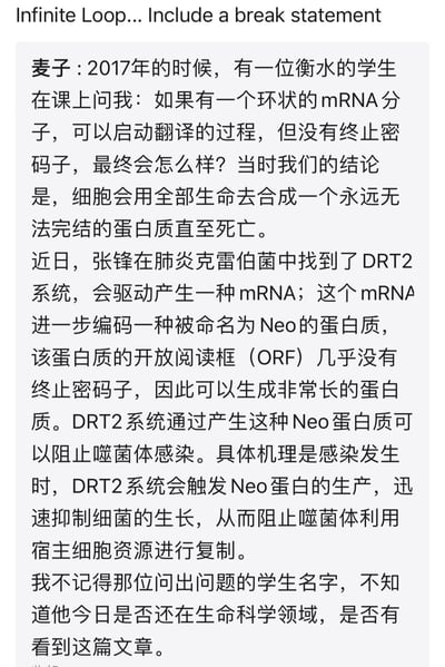 2017年，生命科学从业者麦子在课堂上被衡水的学生提问：若存在可启动翻译但无终止密码子的环状mRNA，细胞最终会怎样？当时得出的结论是细胞会全力合成永远无法完结的蛋白质直至死亡。而近日，张锋团队在肺炎克雷伯菌中发现了DRT2系统，该系统能产生几乎无终止密码子的mRNA，编码可生成超长蛋白质的Neo蛋白，通过在噬菌体感染时抑制细菌生长，阻止噬菌体利用宿主细胞资源进行复制。最后作者感慨，不知当年提问的学生如今是否还在生命科学领域，是否看到这一科研成果。