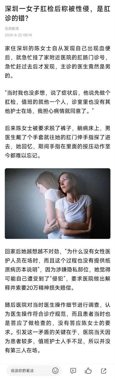这是澎湃新闻2024年6月22日发布的一则社会新闻，报道了深圳陈女士因便血前往医院肛肠科就诊，在仅有男医生一人在场的情况下接受了肛检。事后陈女士认为该过程未保障其隐私权益，感觉被“侵犯”，向医院索要20万精神损失费。医院调查后表示医生操作符合诊疗规范，拒绝赔偿，矛盾核心在于当日因患者过多、护士人手不足，诊室无第三人在场。文中配有一张两位女性相拥、神情不安的图片，引发大众对医疗过程中性隐私保护的关注与讨论。