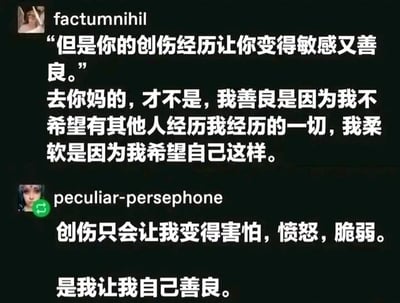 这是一张深色背景的社交媒体截图，属于单图图文混排的形式，图中展示了两位用户的发言内容。第一位用户factumnihil先引用了外界的观点“但是你的创伤经历让你变得敏感又善良。”，随后用激烈的语气反驳，表明自己的善良是出于不希望他人重蹈自己的覆辙，柔软也是自我的主动选择，并非创伤带来的结果；第二位用户peculiar-persephone紧接着补充，指出创伤只会带来害怕、愤怒、脆弱这些负面情绪，而善良是自己主动做出的选择。整体内容围绕创伤与善良的关系展开，传递出“善良是自我选择，而非创伤的馈赠”的核心观点，引发人们对创伤影响和自我意志的思考。