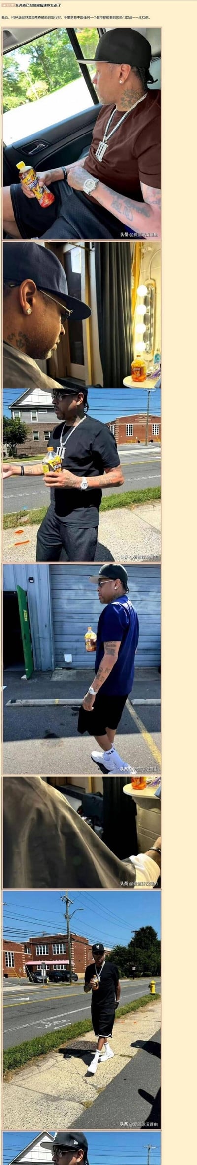 这是一组记录NBA退役传奇球星阿伦·艾弗森日常出行的连环照片，涵盖车内、室内、户外街道等多个场景。在每一张照片里，艾弗森的手中都拿着一款中国超市随处可见的冰红茶饮品，无论是坐着休息、室内停留还是户外行走，这款饮品都不离手，看起来对它十分喜爱。这种传奇球星与国民饮品的组合，让画面显得十分接地气，引发网友的趣味讨论。