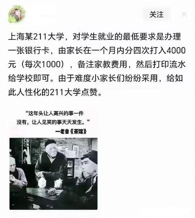 这是一张图文混排的讽刺类梗图，整体分为上下两部分：上方是一段带有反讽意味的文字，内容为“上海某211大学，对学生就业的最低要求是办理一张银行卡，由家长在一个月内分四次打入4000元（每次1000），备注家教费用，然后打印流水给学校即可。由于难度小家长们纷纷采用，给如此人性化的211大学点赞。”这段文字表面夸赞学校“人性化”，实则尖锐讽刺该高校为了美化就业率数据，让学生通过家长打款伪造家教收入的方式来虚假就业；下方配了一张经典话剧《茶馆》的黑白影视截图，同时引用了《茶馆》中的台词“这年头让人高兴的事一件没有，让人见笑的事天天发生。”，用这句充满无奈与感慨的台词，进一步烘托出对这种虚假操作的嘲讽与无奈情绪，让讽刺效果更强烈。