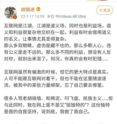 这是胡锡进于2022年7月17日发布的原创微博，他将互联网比作交织道义与利益的江湖，指出虚伪与违背公义在互联网中走不远，强调互联网的核心特质是真实，建议人们既不与互联网对抗，也不随波逐流被绑架；最后回应网友对自己“骑墙、和稀泥”等评价，称自己的“独特”是自我坚持，始终做自己。内容是对互联网舆论场的理性思考，语言恳切直白，传递出清醒的自我定位。