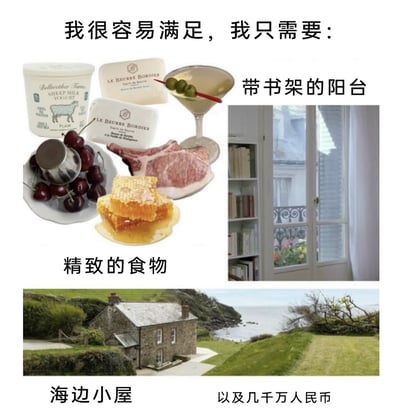 这是一张图文混排的幽默梗图，以「我很容易满足」为开篇，依次展示了三类看似“简单”的生活需求：第一类是「精致的食物」，配图包含羊酸奶、手工黄油、橄榄装饰的鸡尾酒、新鲜樱桃、生肉、蜂巢蜜等高端精致食材；第二类是「带书架的阳台」，配图呈现了一个明亮通透、带有嵌入式书架的阳台，窗外可见绿植景观；第三类是「海边小屋」，配图是一栋坐落在临海坡地上的独栋石屋，环境静谧优美。最后用「以及几千万人民币」的文字收尾，形成强烈反差，调侃这类看似朴素的理想生活，实则需要巨额资金才能实现，精准戳中当下人们对高品质生活成本的共鸣，用幽默的方式吐槽理想生活的高门槛。