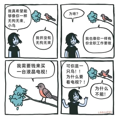 这是一则四格卡通漫画，故事围绕人类女孩与小鸟的对话展开：女孩原本羡慕小鸟能过着无拘无束的生活，向小鸟表达自己的向往，却得到小鸟“自己也有全职工作”的回应。在女孩的追问下，小鸟表示自己需要赚钱购买液晶电视，女孩震惊于小鸟作为鸟类居然有看电视的需求，小鸟则激动地反驳“为什么不能”。漫画通过将小鸟拟人化的荒诞设定，讽刺了当代社会中无论何种身份都可能被工作与消费需求所束缚的普遍现状，用幽默的方式引发读者对自身生活状态的共鸣。