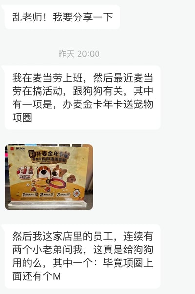 这是一张聊天记录截图，内容为一位麦当劳员工向“乱老师”分享工作趣事。该员工提到麦当劳近期推出与狗狗相关的活动，其中办麦金卡年卡可赠送宠物项圈。随后其店内连续有两位年轻员工询问“这真是给狗狗用的么”，其中一位还特别指出“毕竟项圈上面还有个M”，展现了员工对促销赠品的可爱疑惑。