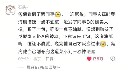这是一张社交媒体平台的用户评论截图，用户昵称为“石头~”，头像为卡通小熊图案。该评论分享了一则职场聚餐发生的趣事：聚餐时同事A先是夸赞海肠捞饭一点都不油腻，具有“确实人格”的同事B随即附和称确实不油腻，没想到触发了具有“反驳型人格”的同事A的下意识反应，立刻改口称“这多油腻啊，这还不油腻”，说完才反应过来距离自己刚刚夸赞这道菜还不到三秒钟，评论中搭配了两个笑哭的表情。该评论发布于北京，发布时间为9月19日，共获得17.5万点赞，还有5895条可展开的回复。