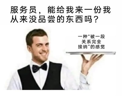 这是一张创意图文梗图，采用日常点餐的场景来传递情感诉求。画面上方是顾客的提问：“服务员，能给我来一份我从来没品尝的东西吗？”，画面主体是一位身着白色衬衫、黑色马甲与领结的男服务员，他面带温和的微笑，左手托举着一个空托盘，托盘上方的文字是服务员给出的回应：“一种‘被一段关系完全接纳’的感觉”。图片将抽象的、多数人渴望却未曾拥有的情感体验，类比成可以点单的餐品，用幽默又戳心的方式，精准表达了人们在亲密关系、社交关系中对被完全接纳、被重视的深层情感需求，容易引发大众的情感共鸣。