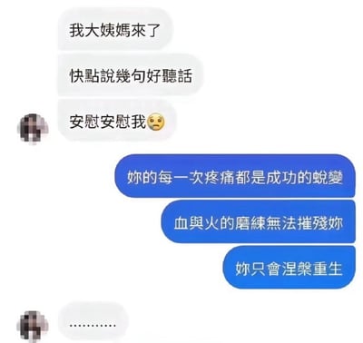 这是一张社交应用的聊天记录截图，左侧发言的女性告知对方自己生理期来了，要求对方说好听的话安慰自己，还附带了委屈的表情；右侧的另一方没有给出常规的安慰话术，反而回复了三句非常中二的励志风格表述，分别为“妳的每一次疼痛都是成功的蛻變”“血與火的磨練無法摧殘妳”“妳只會涅槃重生”，最后女性只回复了一串省略号，充分表现出对这种错位安慰的无语，整体内容属于搞笑玩梗类的网络素材，调侃了不懂怎么提供情绪价值的直男式回应行为。