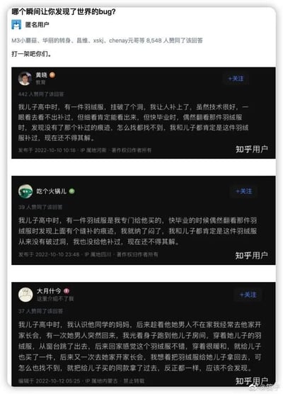 这张图是来自知乎的问答截图，提问是“哪个瞬间让你发现了世界的bug？”。多位回答者不约而同描述了相似的经历：孩子的羽绒服破了补补，结果几乎一模一样的事情发生在不同家庭，让人产生“世界bug”、平行世界或错乱时空的感觉。这种现象引发网友的共鸣和调侃，剧情反转又巧合，极具网络梗图气质。

**暗示/玩梗说明：**
- 三个不同用户都遇到几乎一样的经历，显然在调侃生活重复与“设定错乱”的既视感。
- “打—架吧你们。”回应带点超脱和自嘲，衬托出对“既视感”事件的无奈和幽默。