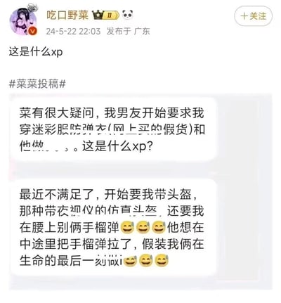 微博博主「吃口野菜」发布了一则网友投稿，投稿人表示自己的男友先是要求她穿着网购的假迷彩服、防弹衣进行亲密行为，后续需求升级，要求她佩戴带夜视仪的仿真头盔、腰别假手榴弹，甚至想模拟拉手榴弹、在生命最后一刻进行亲密互动的场景，投稿人对此感到疑惑，询问这是什么特殊癖好（XP）。内容充满荒诞搞笑的氛围，引发对特殊情感趣味的讨论。