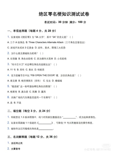 这是一张专为游戏《绝区零》玩家打造的名梗知识测试卷，考试时间30分钟，满分100分，包含单项选择题、填空题、名词解释题三种题型。题目围绕《绝区零》的玩家圈玩梗内容设计，比如对“3A大作”的玩梗解释、星见雅的“轮椅梗”、“玛卡巴卡刀”等角色玩法梗，用来测试玩家对游戏圈内梗的熟悉程度，属于玩家自发创作的趣味互动内容。

题目答案参考：
一、单项选择题
1. B（Three Characters Alternate Attack（三个角色交替攻击），是玩家对《绝区零》“3A”的玩梗解读）
2. C（星见雅操作门槛极低，玩家戏称其为“轮椅”，意为上手轻松无需复杂操作）
3. D（“玛卡巴卡刀”对应柏妮思的技能玩法）
4. B（“FBI OPEN THE DOOR”梗涉及格列佛探员（邦布））
5. A（“掘进姬”的称呼源自格莱特的剧情）
6. B（光映广场的汽车牌不是同一个）

二、填空题
1. 我超爱猫的！（柏妮思在1.3版本剧情中撸猫时的台词，成为经典表情包）
2. 奢香夫人（玩家发现跟随1.1倍速的《奢香夫人》节奏，可降低11号火附魔普攻的操作难度）
3. 简（被称作“法厄同毒唯”的角色是简，源自她与载具法厄同的剧情关联）

三、名词解释题
1. 法厄同之死：源自《绝区零》角色简的剧情，简的专属载具“法厄同”在剧情中被毁，玩家以此衍生出相关玩梗内容，用来指代这段剧情或相关玩法梗
2. 大雷音寺：玩家对《绝区零》中雷系相关内容的玩梗称呼，多是对雷系角色强度、雷系关卡的调侃，谐音“大雷”（指表现拉胯）与“雷音寺”，是玩家圈内的趣味吐槽梗