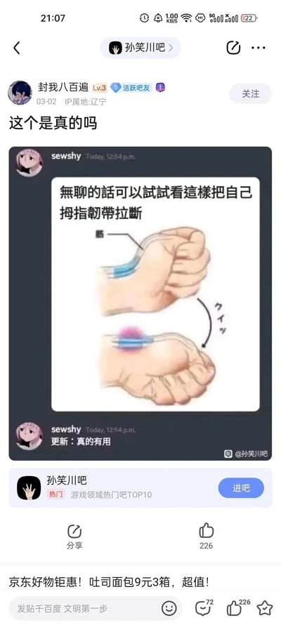 这是百度贴吧孙笑川吧的一则用户帖子，用户“封我八百遍”于2024年3月2日发布，IP属地为辽宁，帖子内容为转载用户sewshy发布的危险误导性内容：配文称“無聊的話可以試試看這樣把自己拇指韌帶拉斷”，并配有卡通图示展示手部动作，后续还更新表示“真的有用”，发帖的贴吧用户针对该内容询问“这个是真的吗”。该帖子获得了226个点赞，页面底部还附带了京东的商品广告。此内容属于危险的网络恶作剧，试图引导他人做出伤害自身的动作，存在明确的安全风险。
