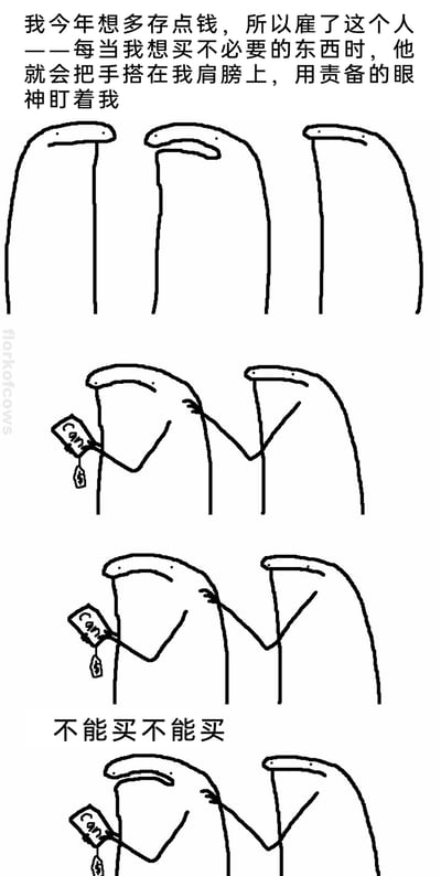 这是一组由florkofcows创作的四格连环搞笑漫画，以中文配文呈现。漫画开篇文字说明，作者为了今年能多存钱，雇了一位专属监督员，每当自己想买非必要物品时，对方就会用搭肩膀+责备眼神的方式阻止自己。第一格展示了三个简约线条绘制的长条状卡通角色；第二格中，左侧角色手持带有美元价格标签的商品，右侧角色将手搭在他的肩膀上，露出责备的神情；第三格配文“不能买不能买”，强化监督员的劝阻意图；第四格中，想买东西的角色表情变得纠结，监督员的手依然停留在他肩膀上，生动表现了人们在消费欲望和省钱自律之间的内心拉扯，用夸张无厘头的卡通形式调侃日常的消费纠结场景。