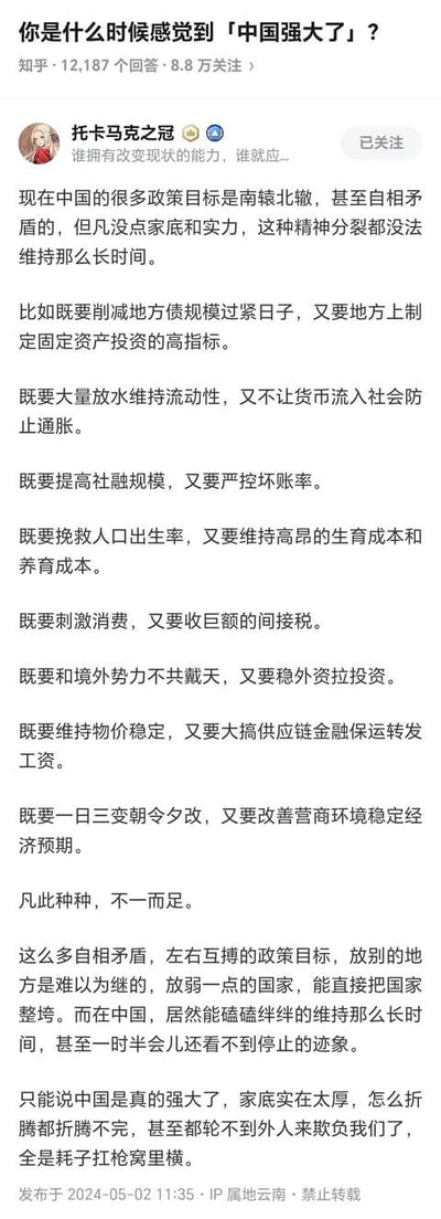 这是知乎平台上针对提问「你是什么时候感觉到「中国强大了」？」的一则回答，答主以反讽的语气，列举了多组看似相互矛盾的政策目标，如削减地方债同时拉高固定资产投资、放水维持流动性又防止通胀等，指出这类矛盾政策在其他国家难以为继甚至会拖垮国家，但在中国却能长期维持，以此调侃式地认为这是中国家底雄厚、足够强大的体现，最后还用「耗子扛枪窝里横」的俗语进行戏谑，整体回答以反讽的视角回应原问题，语气诙谐调侃。