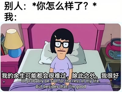 这是一张幽默风格的表情包，上方文字为“别人：*你怎么样了？* 我：”，下方是动画《Bob's Burgers》中的角色Tina Belcher坐在粉色床头的床上，戴着眼镜，表情悲伤。角色下方配有文字“我的余生可能都会很难过，除此之外，我很好”及对应的英文翻译“I'll probably be sad for the rest of my life. But besides that, I'm good”。图片通过强烈的反差——将“余生难过”这一严重的情绪问题用“除此之外我很好”的轻松语气表达，形成黑色幽默效果，常用于调侃人们在社交中隐藏真实情绪、故作轻松的状态。