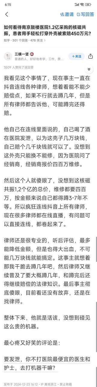 这是知乎上关于南京鼓楼医院1.2亿采购的核磁共振被患者用手轻松打穿外壳，医院索赔450万元事件的回答截图。答主「三横一竖」分享了事件后续：涉事男子酒后在医院发泄，原本以为机器外壳仅值几万、赔几千即可，结果得知外壳只能换不能修，维修报价高达400万，按金额他可能要蹲3-7年，于是疯狂连线抖音律师试图少赔钱。律师表示最多只能降低赔偿金额但仍需大额支出，还普及了服刑后仍需赔偿的法律知识，男子彻底傻眼。最后答主附上一条荒诞搞笑的评论：「要发泄，你不打医院最便宜的医生和护士，去打机器干嘛？」，整体内容充满调侃，凸显事件的荒诞性。