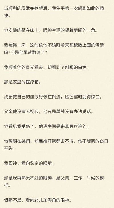 这是一段充满反转与惊悚感的第一人称小说片段，叙述者“东海角”在发泄完欲望后，注意到躺在床上的父亲眼神空洞地望着房间一角，起初误以为父亲在无视自己，顺着父亲的目光看到家里的医疗箱后，她突然意识到父亲并非无视自己，而是失去了说话的能力，父亲看向医疗箱是因为发现她受伤，想要取医疗箱为她处理伤口，这一认知让她瞬间血液倒流、脸色惨白。而最后她发现父亲此刻的眼神是他“工作”时的模样，并非看向女儿的眼神，这一细节暗示父亲有着不为人知的特殊遭遇或身份，将整个场景的冲击感拉满，揭露了一个令人心惊的家庭秘密。