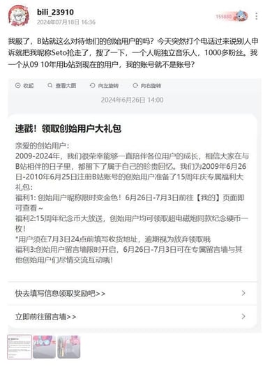 这张图片是B站用户bili_23910的账号界面截图，分为上下两个部分，形成强烈反差：上半部分是该用户在2024年7月18日16:36发布的吐槽动态，用户自称是2009-2010年就开始使用B站的创始用户，却接到B站电话，告知自己使用的昵称“Seto”被一位拥有1000多粉丝的独立音乐人申诉抢走，用户对此感到愤怒和不满，质疑B站对创始用户的对待方式；下半部分是B站在2024年6月26日14:00推送给该用户的“创始用户大礼包”通知，明确将该用户列为2009年6月26日-2010年6月25日注册的创始用户，提供了昵称限时变色、15周年纪念币领取、专属留言墙互动三项福利，还提示用户填写地址领取奖励。官方给予的创始用户身份认证和福利承诺，与用户实际遭遇的昵称被收回的待遇形成鲜明对比，凸显出平台服务的矛盾之处。