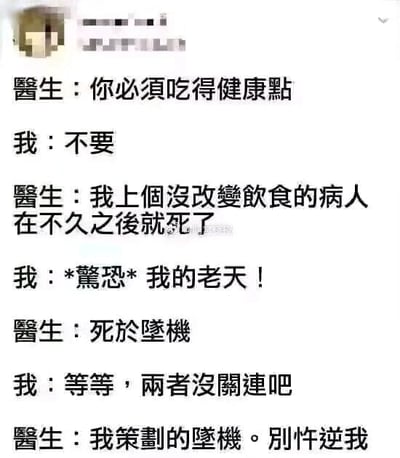 这是一张纯文字形式的搞笑梗图，以医患之间的对话展开剧情：医生要求患者保持健康饮食，患者直接拒绝；医生随即用“之前不改变饮食的病人不久后就死了”来吓唬患者，患者表现出惊恐；紧接着医生反转剧情，说明那个病人是死于坠机，更夸张的是，医生宣称坠机是自己策划的，以此极端荒诞的威胁方式逼迫患者听从自己的建议。整个对话通过打破正常逻辑的夸张设定，制造出强烈的喜剧效果，用无厘头的威胁来调侃医患沟通中患者不听劝的场景。
