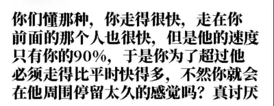 一张纯文字梗图，内容描述了一种生活中的小烦恼：当你走路很快时，前面的人速度虽只有你的90%但也很快，导致你必须比平时快得多才能超过他，否则会在其周围停留太久，最后感叹‘真讨厌’。文字为黑色粗体，背景为纯白色，整体排版简洁直接，容易引发有类似经历者的共鸣。